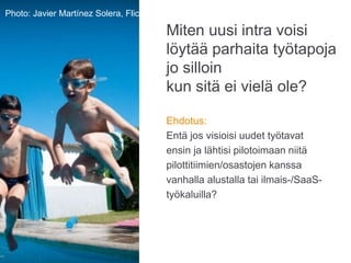Miten uusi intra voisi
löytää parhaita työtapoja
jo silloin
kun sitä ei vielä ole?
Ehdotus:
Entä jos visioisi uudet työtavat
ensin ja lähtisi pilotoimaan niitä
pilottitiimien/osastojen kanssa
vanhalla alustalla tai ilmais-/SaaS-
työkaluilla?
Photo: Karoliina Luoto
Photo: Javier Martínez Solera, Flickr
 