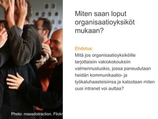 Miten saan loput
organisaatioyksiköt
mukaan?
Ehdotus:
Mitä jos organisaatioyksiköille
tarjottaisiin vakiokokouksiin
valmennustuokio, jossa paneudutaan
heidän kommunikaatio- ja
työkaluhaasteisiinsa ja katsotaan miten
uusi intranet voi auttaa?
Photo: Karoliina Luoto
Photo: massdistraction, Flickr
 