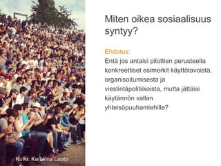 Miten oikea sosiaalisuus
syntyy?
Ehdotus:
Entä jos antaisi pilottien perusteella
konkreettiset esimerkit käyttötavoista,
organisoitumisesta ja
viestintäpolitiikoista, mutta jättäisi
käytännön vallan
yhteisöpuuhamiehille?
Photo: Karoliina Luoto
Kuva: Karoliina Luoto
 