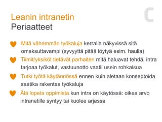 Leanin intranetin
Periaatteet
Mitä vähemmän työkaluja kerralla näkyvissä sitä
omaksuttavampi (syvyyttä pitää löytyä esim. haulla)
Tiimit/yksiköt tietävät parhaiten mitä haluavat tehdä, intra
tarjoaa työkalut, vastuunotto vaatii usein rohkaisua
Tutki työtä käytännössä ennen kuin aletaan konseptoida
saatika rakentaa työkaluja
Älä lopeta oppimista kun intra on käytössä: oikea arvo
intranetille syntyy tai kuolee arjessa
 