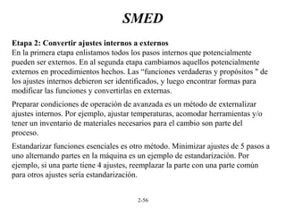 2-56
SMED
Etapa 2: Convertir ajustes internos a externos
En la primera etapa enlistamos todos los pasos internos que potencialmente
pueden ser externos. En al segunda etapa cambiamos aquellos potencialmente
externos en procedimientos hechos. Las “funciones verdaderas y propósitos " de
los ajustes internos debieron ser identificados, y luego encontrar formas para
modificar las funciones y convertirlas en externas.
Preparar condiciones de operación de avanzada es un método de externalizar
ajustes internos. Por ejemplo, ajustar temperaturas, acomodar herramientas y/o
tener un inventario de materiales necesarios para el cambio son parte del
proceso.
Estandarizar funciones esenciales es otro método. Minimizar ajustes de 5 pasos a
uno alternando partes en la máquina es un ejemplo de estandarización. Por
ejemplo, si una parte tiene 4 ajustes, reemplazar la parte con una parte común
para otros ajustes sería estandarización.
 