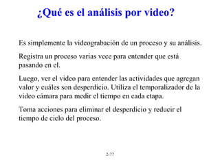 2-77
¿Qué es el análisis por video?
Es simplemente la videograbación de un proceso y su análisis.
Registra un proceso varias vece para entender que está
pasando en el.
Luego, ver el video para entender las actividades que agregan
valor y cuáles son desperdicio. Utiliza el temporalizador de la
video cámara para medir el tiempo en cada etapa.
Toma acciones para eliminar el desperdicio y reducir el
tiempo de ciclo del proceso.
 