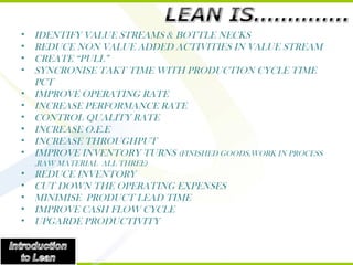 IDENTIFY VALUE STREAMS & BOTTLE NECKS REDUCE NON VALUE ADDED ACTIVITIES IN VALUE STREAM CREATE “PULL” SYNCRONISE TAKT TIME WITH PRODUCTION CYCLE TIME PCT IMPROVE OPERATING RATE INCREASE PERFORMANCE RATE CONTROL QUALITY RATE INCREASE O.E.E INCREASE THROUGHPUT IMPROVE INVENTORY TURNS  (FINISHED GOODS,WORK IN PROCESS ,RAW MATERIAL  ALL THREE) REDUCE INVENTORY CUT DOWN THE OPERATING EXPENSES MINIMISE  PRODUCT LEAD TIME IMPROVE CASH FLOW CYCLE UPGARDE PRODUCTIVITY 