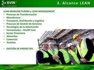 16/11/2015 All Rights Reserved 7
3. Alcance LEAN
LEAN MANUFACTURING y LEAN MANAGEMENT
• Procesos de Transformación
• Manufactura
• Transporte, Distribución y Logística
• Procesos de Gestión de Servicios
• Tecnologías de la Información
• Farmacéutico - Health Care
• Sector Financiero
• Alimentos
• Comercial
• Turístico
• GESTIÓN DE PROYECTOS
 