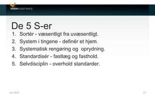 De 5 S-er
1. Sortér - væsentligt fra uvæsentligt.
2. System i tingene - definér et hjem.
3. Systematisk rengøring og oprydning.
4. Standardisér - fastlæg og fasthold.
5. Selvdisciplin - overhold standarder.
Juni 2012 12
 