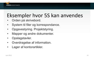 Eksempler hvor 5S kan anvendes
• Orden på skrivebord.
• System til filer og korrespondance.
• Opgavestyring. Projektstyring.
• Mapper og andre dokumenter.
• Opslagstavler.
• Overdragelse af information.
• Lager af kontorartikler.
Juni 2012 13
 