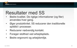 Resultater med 5S
• Bedre kvalitet. De rigtige informationer (og filer)
anvendes hver gang.
• Øger produktivitet. 5S reducerer den traditionelle
spildtid i processer.
• Reducerer nødvendig kontakt.
• Forøger stolthed ved arbejdsplads.
• Bedre ergonomi og arbejdsmiljø.
Juni 2012 14
 