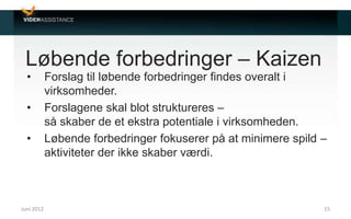 Løbende forbedringer – Kaizen
• Forslag til løbende forbedringer findes overalt i
virksomheder.
• Forslagene skal blot struktureres –
så skaber de et ekstra potentiale i virksomheden.
• Løbende forbedringer fokuserer på at minimere spild –
aktiviteter der ikke skaber værdi.
Juni 2012 15
 