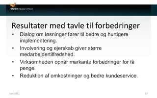 Resultater med tavle til forbedringer
• Dialog om løsninger fører til bedre og hurtigere
implementering.
• Involvering og ejerskab giver større
medarbejdertilfredshed.
• Virksomheden opnår markante forbedringer for få
penge.
• Reduktion af omkostninger og bedre kundeservice.
Juni 2012 17
 