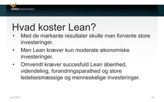 Hvad koster Lean?
• Med de markante resultater skulle man forvente store
investeringer.
• Men Lean kræver kun moderate økonomiske
investeringer.
• Omvendt kræver succesfuld Lean åbenhed,
videndeling, forandringsparathed og store
ledelsesmæssige og menneskelige investeringer.
Juni 2012 20
 