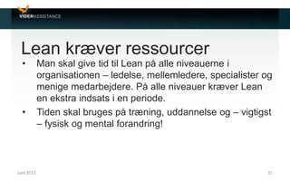 Lean kræver ressourcer
• Man skal give tid til Lean på alle niveauerne i
organisationen – ledelse, mellemledere, specialister og
menige medarbejdere. På alle niveauer kræver Lean
en ekstra indsats i en periode.
• Tiden skal bruges på træning, uddannelse og – vigtigst
– fysisk og mental forandring!
Juni 2012 21
 