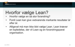 Hvorfor vælge Lean?
• Hvorfor vælge en så stor forandring?
• Fordi Lean kan give vedvarende markante resultater år
efter år.
• Alligevel må man ikke blot vælge Lean. Lean kræver
en topledelse, der vil Lean og en forandringsparat
organisation.
Juni 2012 22
 