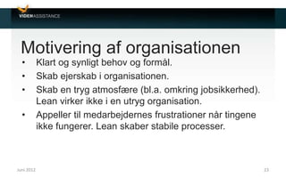Motivering af organisationen
• Klart og synligt behov og formål.
• Skab ejerskab i organisationen.
• Skab en tryg atmosfære (bl.a. omkring jobsikkerhed).
Lean virker ikke i en utryg organisation.
• Appeller til medarbejdernes frustrationer når tingene
ikke fungerer. Lean skaber stabile processer.
Juni 2012 23
 
