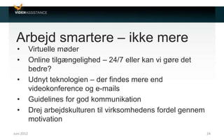 Arbejd smartere – ikke mere
• Virtuelle møder
• Online tilgængelighed – 24/7 eller kan vi gøre det
bedre?
• Udnyt teknologien – der findes mere end
videokonference og e-mails
• Guidelines for god kommunikation
• Drej arbejdskulturen til virksomhedens fordel gennem
motivation
Juni 2012 24
 
