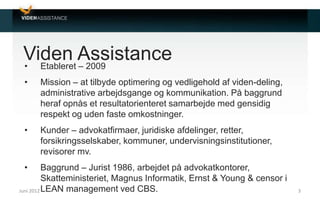 Viden Assistance• Etableret – 2009
• Mission – at tilbyde optimering og vedligehold af viden-deling,
administrative arbejdsgange og kommunikation. På baggrund
heraf opnås et resultatorienteret samarbejde med gensidig
respekt og uden faste omkostninger.
• Kunder – advokatfirmaer, juridiske afdelinger, retter,
forsikringsselskaber, kommuner, undervisningsinstitutioner,
revisorer mv.
• Baggrund – Jurist 1986, arbejdet på advokatkontorer,
Skatteministeriet, Magnus Informatik, Ernst & Young & censor i
LEAN management ved CBS.Juni 2012 3
 