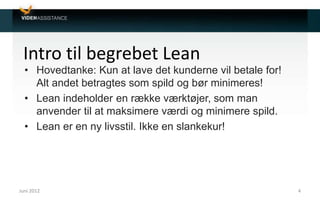 Intro til begrebet Lean
• Hovedtanke: Kun at lave det kunderne vil betale for!
Alt andet betragtes som spild og bør minimeres!
• Lean indeholder en række værktøjer, som man
anvender til at maksimere værdi og minimere spild.
• Lean er en ny livsstil. Ikke en slankekur!
Juni 2012 4
 