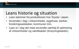 Leans historie og situation
• Lean stammer fra produktionen hos Toyota i Japan.
• Anvendes i dag i virksomheder, sygehuse, banker,
forsikringsselskaber, kommuner mm.
• Lean er i dag det mest anvendte værktøj til optimering
af virksomheder og værdikæder (forsyningskæder).
Juni 2012 5Rotary
 