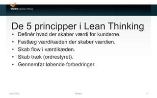 De 5 principper i Lean Thinking
• Definér hvad der skaber værdi for kunderne.
• Fastlæg værdikæden der skaber værdien.
• Skab flow i værdikæden.
• Skab træk (ordrestyret).
• Gennemfør løbende forbedringer.
Juni 2012 7Rotary
 