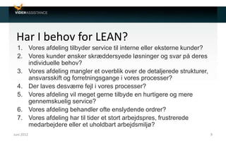 Har I behov for LEAN?
1. Vores afdeling tilbyder service til interne eller eksterne kunder?
2. Vores kunder ønsker skræddersyede løsninger og svar på deres
individuelle behov?
3. Vores afdeling mangler et overblik over de detaljerede strukturer,
ansvarsskift og forretningsgange i vores processer?
4. Der laves desværre fejl i vores processer?
5. Vores afdeling vil meget gerne tilbyde en hurtigere og mere
gennemskuelig service?
6. Vores afdeling behandler ofte enslydende ordrer?
7. Vores afdeling har til tider et stort arbejdspres, frustrerede
medarbejdere eller et uholdbart arbejdsmiljø?
Juni 2012 9
 