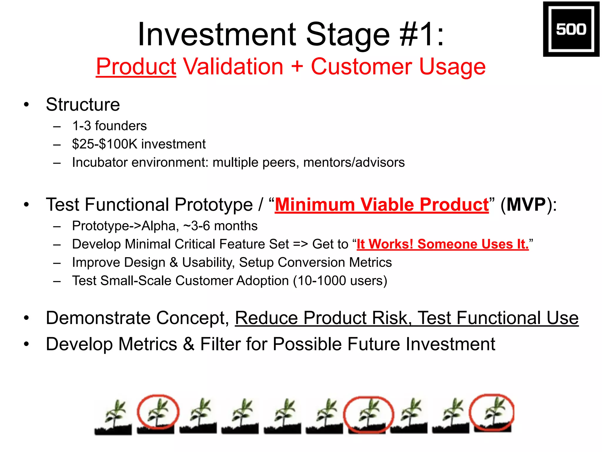 Investment Stage #3: 
Revenue Validation + Growth 
• Structure 
– 5-25 person team 
– $1M-$10M investment 
– Seed & Venture Investors 
! 
• Make Money (or Go Big), Get to Sustainability: 
– Beta->Production, 12-24 months 
– Revenue / Growth => “We Can Make (a lot of) Money!” 
– Mktg Plan => Predictable Channels / Campaigns + Budget 
– Scalability & Infrastructure, Customer Service & Operations 
– Connect with Distribution Partners, Expand Growth 
! 
• Prove/Expand Market, Operationalize Business 
• Future Milestones: Profitable/Sustainable, Exit Options 
 