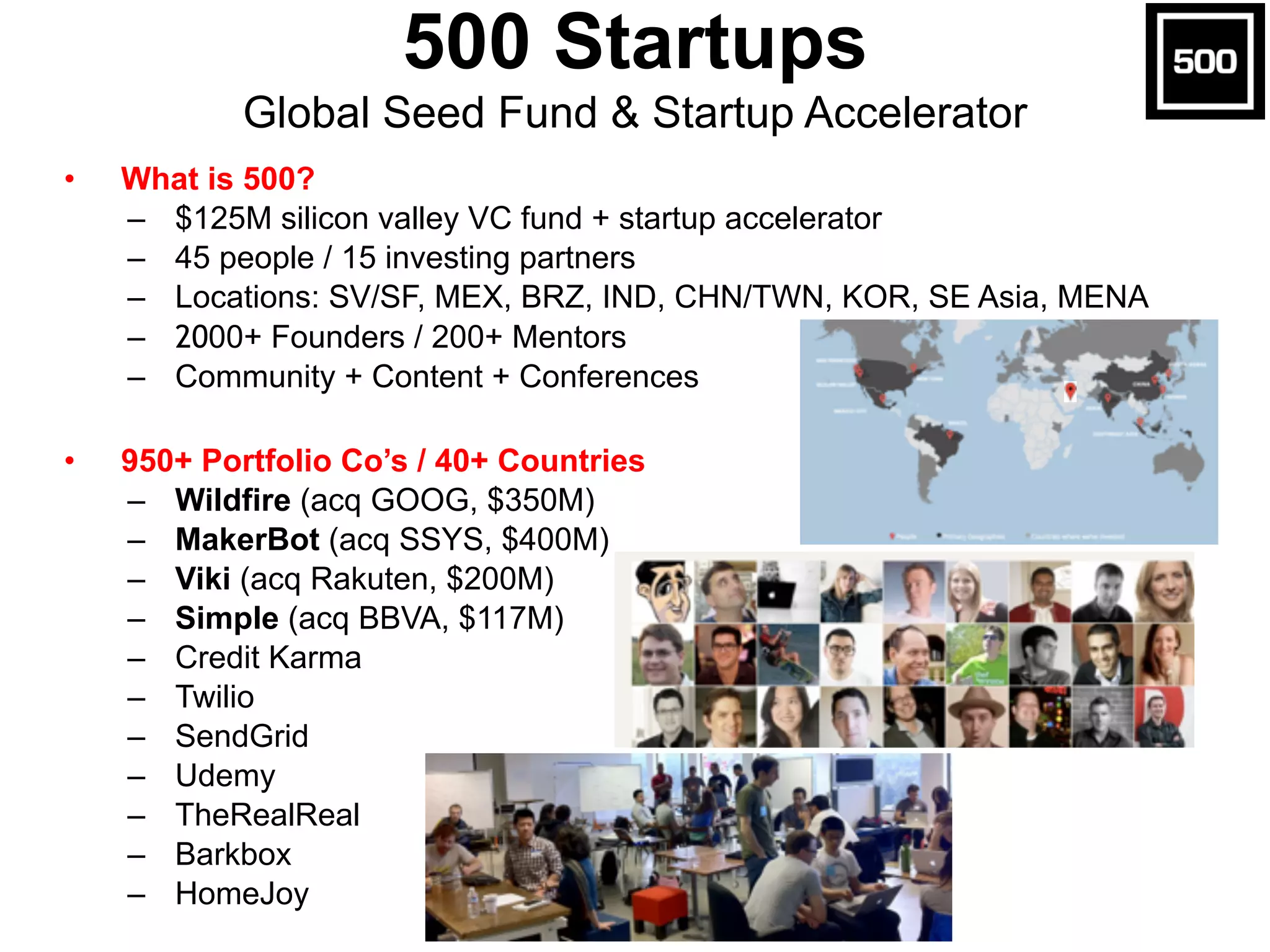 Global Seed Fund & Startup Accelerator 
• What is 500? 
500 Startups 
– $125M silicon valley VC fund + startup accelerator 
– 45 people / 15 investing partners 
– Locations: SV/SF, MEX, BRZ, IND, CHN/TWN, KOR, SE Asia, MENA 
– 2000+ Founders / 200+ Mentors 
– Community + Content + Conferences 
! 
• 950+ Portfolio Co’s / 40+ Countries 
– Wildfire (acq GOOG, $350M) 
– MakerBot (acq SSYS, $400M) 
– Viki (acq Rakuten, $200M) 
– Simple (acq BBVA, $117M) 
– Credit Karma 
– Twilio 
– SendGrid 
– Udemy 
– TheRealReal 
– Barkbox 
– HomeJoy 
 