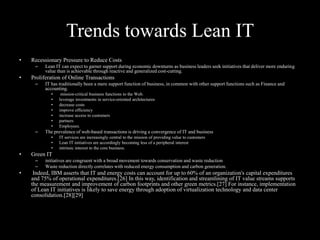 Trends towards Lean IT
•

Recessionary Pressure to Reduce Costs
–

•

Lean IT can expect to garner support during economic downturns as business leaders seek initiatives that deliver more enduring
value than is achievable through reactive and generalized cost-cutting.

Proliferation of Online Transactions
–

IT has traditionally been a mere support function of business, in common with other support functions such as Finance and
accounting.
•
•
•
•
•
•
•

–

The prevalence of web-based transactions is driving a convergence of IT and business
•
•
•

•

IT services are increasingly central to the mission of providing value to customers
Lean IT initiatives are accordingly becoming less of a peripheral interest
intrinsic interest to the core business.

Green IT
–
–

•

mission-critical business functions to the Web.
leverage investments in service-oriented architectures
decrease costs
improve efficiency
increase access to customers
partners
Employees.

initiatives are congruent with a broad movement towards conservation and waste reduction
Waste reduction directly correlates with reduced energy consumption and carbon generation.

Indeed, IBM asserts that IT and energy costs can account for up to 60% of an organization's capital expenditures
and 75% of operational expenditures.[26] In this way, identification and streamlining of IT value streams supports
the measurement and improvement of carbon footprints and other green metrics.[27] For instance, implementation
of Lean IT initiatives is likely to save energy through adoption of virtualization technology and data center
consolidation.[28][29]

 
