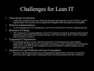 Challenges for Lean IT
•

Value-Stream Visualization
– Unlike lean manufacturing, from which the principles and methods of Lean IT derive, Lean IT
depends upon value streams that are digital and intangible rather than physical and tangible.

•

Reference Implementations
– As an emerging area in IT management, Lean IT has relatively few reference implementations.

•

Resistance to Change
– The conclusions or recommendations of Lean IT initiatives are likely to demand organizational,
operational, and/or behavioral changes that may meet with resistance from workers, managers,
and even senior executives.

•

Fragmented IT Departments
– Even though business services and the ensuing flow of information may span multiple
departments, IT organizations are commonly structured in a series of operational or technologycentric silos, each with its own management tools and methods to address perhaps just one
particular aspect of waste.

•

Integration of Lean Production and Lean Consumption
– Related to the aforementioned issue of fragmented IT departments is the lack of integration
across the entire supply chain, including not only all business partners but also consumers.

 