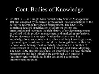 Cont. Bodies of Knowledge
 USMBOK — is a single book published by Service Management
101 and endorsed by numerous professional trade associations as the
definitive reference for service management. The USMBOK
contains a detailed specification of a service system and
organization and leverages the rich history of service management
as defined within product management and marketing professions.
The service organization specification describes seven key
knowledge domains, equivalent to roles, and forty knowledge areas,
representing areas of practice and skills. Amongst these, within the
Service Value Management knowledge domain, are a number of
Lean relevant skills, including Lean Thinking and Value Mapping.
The USMBOK also provides detailed information on how problem
management and lean thinking are combined with outside-in
(customer centric) thinking, in the design of a continuous
improvement program.

 