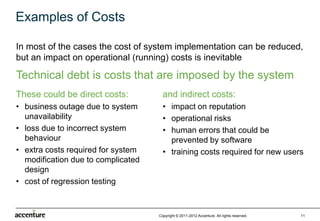 Examples of Costs

In most of the cases the cost of system implementation can be reduced,
but an impact on operational (running) costs is inevitable

Technical debt is costs that are imposed by the system
These could be direct costs:          and indirect costs:
• business outage due to system       • impact on reputation
  unavailability                      • operational risks
• loss due to incorrect system        • human errors that could be
  behaviour                             prevented by software
• extra costs required for system     • training costs required for new users
  modification due to complicated
  design
• cost of regression testing



                                    Copyright © 2011-2012 Accenture All rights reserved.   11
 