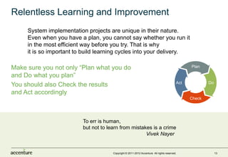 Relentless Learning and Improvement
     System implementation projects are unique in their nature.
     Even when you have a plan, you cannot say whether you run it
     in the most efficient way before you try. That is why
     it is so important to build learning cycles into your delivery.

Make sure you not only “Plan what you do                                                        Plan

and Do what you plan”
                                                                                          Act           Do
You should also Check the results
and Act accordingly
                                                                                                Check




                          To err is human,
                          but not to learn from mistakes is a crime
                                                      Vivek Nayer


                                       Copyright © 2011-2012 Accenture All rights reserved.                  13
 