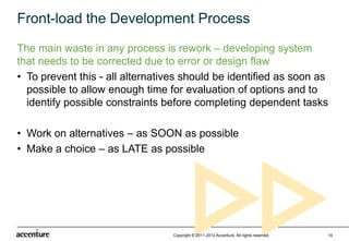 Front-load the Development Process
The main waste in any process is rework – developing system
that needs to be corrected due to error or design flaw
• To prevent this - all alternatives should be identified as soon as
  possible to allow enough time for evaluation of options and to
  identify possible constraints before completing dependent tasks

• Work on alternatives – as SOON as possible
• Make a choice – as LATE as possible




                                  Copyright © 2011-2012 Accenture All rights reserved.   14
 