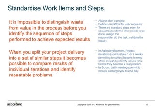 Standardise Work Items and Steps
                                                       • Always plan a project
It is impossible to distinguish waste                  • Define a workflow for user requests
from value in the process before you                   • There are standard steps even for
                                                         casual tasks (define what needs to be
identify the sequence of steps                           done, assign the
                                                         responsible, do the task, validate the
performed to achieve expected results                    result)


                                                       • In Agile development, Project
When you split your project delivery                     iterations (sprints) take 1 or 2 weeks
into a set of similar steps it becomes                   permitting to collect lessons learned
                                                         often enough to identify issues long
possible to compare results of                           before they become a real problem
                                                       • In Scrum, daily meetings permit to
individual iterations and identify                       reduce learning cycle to one day
repeatable problems




                                 Copyright © 2011-2012 Accenture All rights reserved.             16
 