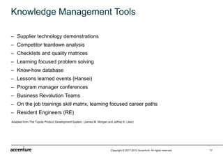 Knowledge Management Tools

– Supplier technology demonstrations
– Competitor teardown analysis
– Checklists and quality matrices
– Learning focused problem solving
– Know-how database
– Lessons learned events (Hansei)
– Program manager conferences
– Business Revolution Teams
– On the job trainings skill matrix, learning focused career paths
– Resident Engineers (RE)
Adapted from The Toyota Product Development System, (James M. Morgan and Jeffrey K. Liker)




                                                                         Copyright © 2011-2012 Accenture All rights reserved.   17
 