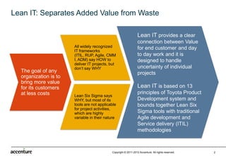 Lean IT: Separates Added Value from Waste

                                                                Lean IT provides a clear
                                                                connection between Value
                       All widely recognized                    for end customer  and day
                       IT frameworks
                       (ITIL, RUP, Agile, CMM                   to day work and it is
                       I, ADM) say HOW to                       designed to handle
                       deliver IT projects, but
                       don’t say WHY                            uncertainty of individual
  The goal of any                                               projects
  organization is to
  bring more value
  for its customers                                             Lean IT is based on 13
  at less costs        Lean Six Sigma says                      principles of Toyota Product
                       WHY, but most of its                     Development system and
                       tools are not applicable
                       for project                              bounds together Lean Six
                       activities, which are                    Sigma tools with traditional
                       highly variable in their
                       nature                                   Agile development and
                                                                Service delivery (ITIL)
                                                                methodologies



                                            Copyright © 2011-2012 Accenture All rights reserved.   2
 