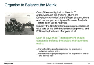 Organise to Balance the Matrix
                  One of the most typical problem in IT
                  organisations is silo thinking. There are
                  Developers who don’t care of User support, there
                  are User support who ignore Business
                  Analysts, Testers don’t talk to Analysts.
                  Similarly the CRM implementation project doesn’t
                  take care of the ERP implementation project, and
                  IT Security don’t care of anyone at all

                  Lean IT says that IT management should
                  constantly balance the project management
                  matrix
                  …there should be people responsible for alignment of
                    individual projects and…
                  …there should be people responsible for alignment of end-to-
                    end delivery flow


                             Copyright © 2011-2012 Accenture All rights reserved.   24
 