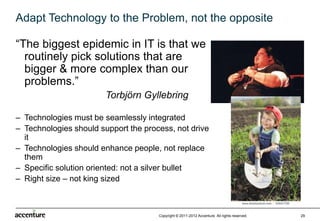 Adapt Technology to the Problem, not the opposite

“The biggest epidemic in IT is that we
  routinely pick solutions that are
  bigger & more complex than our
  problems.”
                        Torbjörn Gyllebring

– Technologies must be seamlessly integrated
– Technologies should support the process, not drive
  it
– Technologies should enhance people, not replace
  them
– Specific solution oriented: not a silver bullet
– Right size – not king sized



                                      Copyright © 2011-2012 Accenture All rights reserved.   29
 