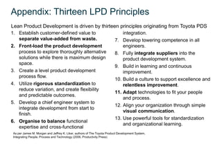 Appendix: Thirteen LPD Principles
Lean Product Development is driven by thirteen principles originating from Toyota PDS
1. Establish customer-defined value to                                       integration.
   separate value-added from waste.                                      7. Develop towering competence in all
2. Front-load the product development                                        engineers.
   process to explore thoroughly alternative                             8. Fully integrate suppliers into the
   solutions while there is maximum design                                   product development system.
   space.
                                                                         9. Build in learning and continuous
3. Create a level product development                                        improvement.
   process flow.
                                                                         10. Build a culture to support excellence and
4. Utilize rigorous standardization to                                       relentless improvement.
   reduce variation, and create flexibility
                                                                         11. Adapt technologies to fit your people
   and predictable outcomes.
                                                                             and process.
5. Develop a chief engineer system to
                                                                         12. Align your organization through simple
   integrate development from start to
                                                                             visual communication.
   finish.
                                                                         13. Use powerful tools for standardization
6. Organise to balance functional
                                                                             and organizational learning.
   expertise and cross-functional
 As per James M. Morgan and Jeffrey K. Liker, authors of The Toyota Product Development System,
 Integrating People, Process and Technology (2006, Productivity Press)
 