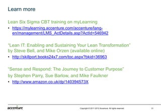 Learn more

Lean Six Sigma CBT training on myLearning
• https://mylearning.accenture.com/accenture/lang-
  en/management/LMS_ActDetails.asp?ActId=546942

“Lean IT: Enabling and Sustaining Your Lean Transformation”
by Steve Bell, and Mike Orzen (available online)
• http://skillport.books24x7.com/toc.aspx?bkid=36963

“Sense and Respond: The Journey to Customer Purpose”
by Stephen Parry, Sue Barlow, and Mike Faulkner
• http://www.amazon.co.uk/dp/140394573X




                                     Copyright © 2011-2012 Accenture All rights reserved.   31
 