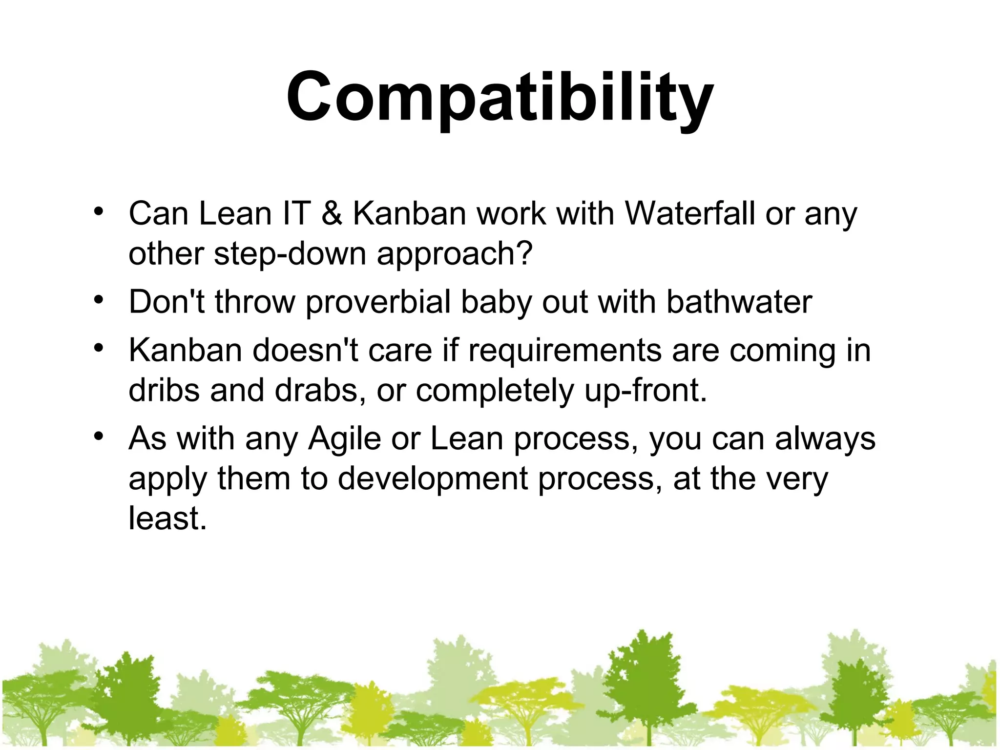 Compatibility Can Lean IT & Kanban work with Waterfall or any other step-down approach? Don't throw proverbial baby out with bathwater Kanban doesn't care if requirements are coming in dribs and drabs, or completely up-front. As with any Agile or Lean process, you can always apply them to development process, at the very least. 