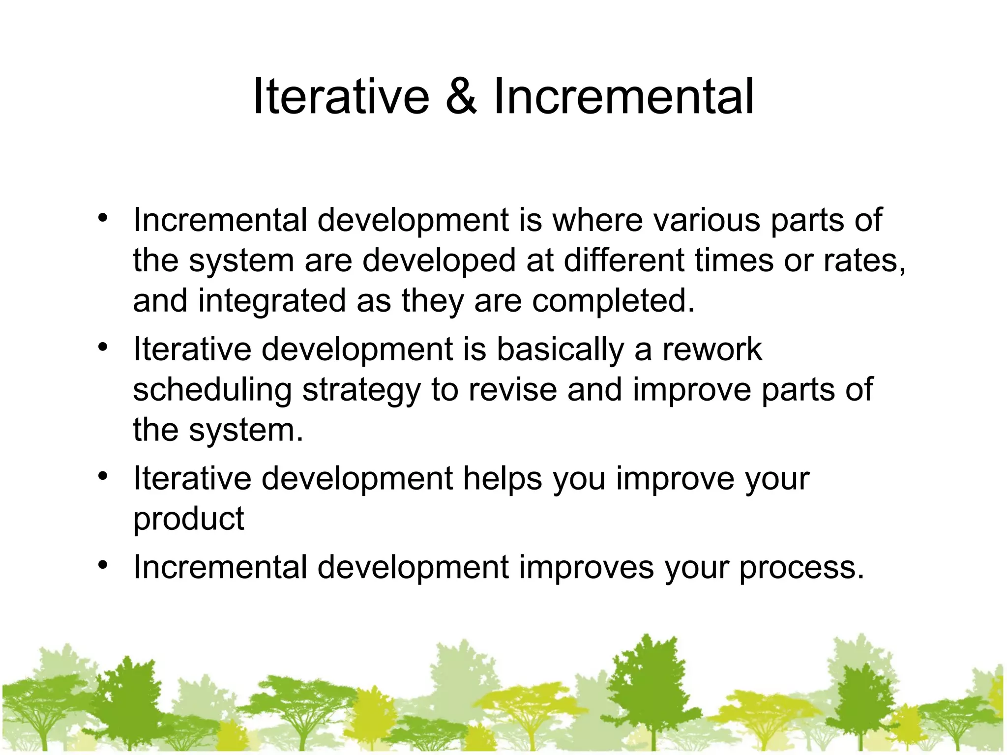 Iterative & Incremental Incremental development is where various parts of the system are developed at different times or rates, and integrated as they are completed. Iterative development is basically a rework scheduling strategy to revise and improve parts of the system. Iterative development helps you improve your product Incremental development improves your process. 
