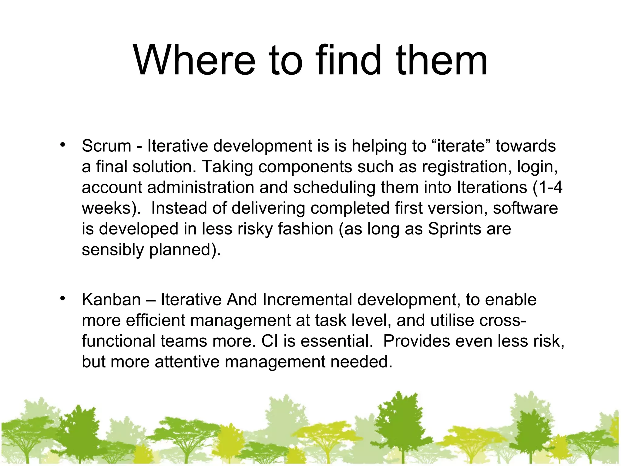 Where to find them Scrum - Iterative development is is helping to “iterate” towards a final solution. Taking components such as registration, login, account administration and scheduling them into Iterations (1-4 weeks).  Instead of delivering completed first version, software is developed in less risky fashion (as long as Sprints are sensibly planned). Kanban – Iterative And Incremental development, to enable more efficient management at task level, and utilise cross-functional teams more. CI is essential.  Provides even less risk, but more attentive management needed. 