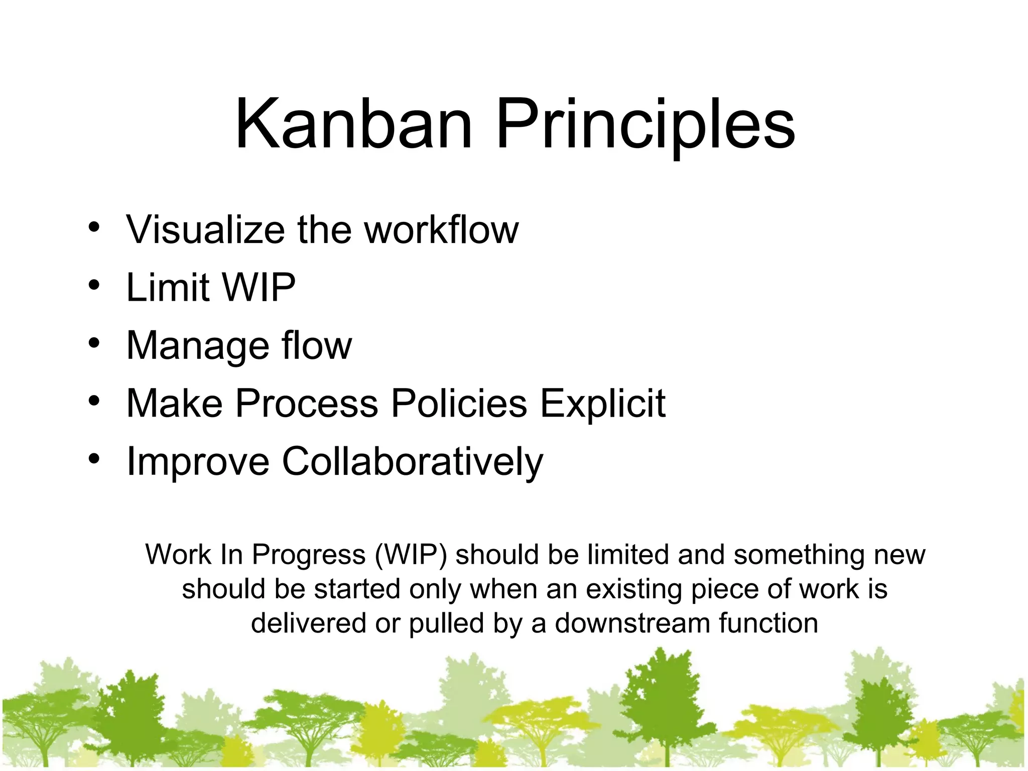 Kanban Principles Visualize the workflow Limit WIP Manage flow Make Process Policies Explicit Improve Collaboratively Work In Progress (WIP) should be limited and something new should be started only when an existing piece of work is delivered or pulled by a downstream function 