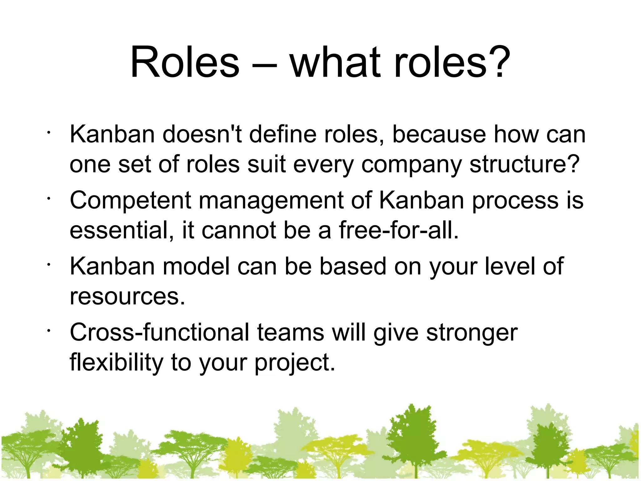 Roles – what roles? Kanban doesn't define roles, because how   can one set of roles suit every company structure? Competent management of Kanban process is essential, it cannot be a free-for-all. Kanban model can be based on your level of resources. Cross-functional teams will give stronger flexibility to your project. 