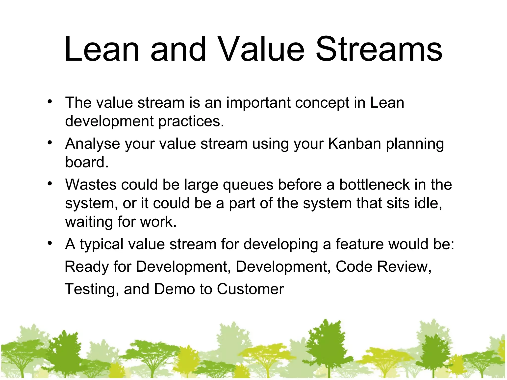 Lean and Value Streams The value stream is an important concept in Lean development practices. Analyse your value stream using your Kanban planning board. Wastes could be large queues before a bottleneck in the system, or it could be a part of the system that sits idle, waiting for work. A typical value stream for developing a feature would be: Ready for Development, Development, Code Review, Testing, and Demo to Customer 