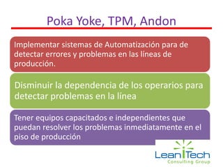 Poka Yoke, TPM, Andon
Implementar sistemas de Automatización para de
detectar errores y problemas en las líneas de
producción.
Disminuir la dependencia de los operarios para
detectar problemas en la línea
Tener equipos capacitados e independientes que
puedan resolver los problemas inmediatamente en el
piso de producción
 