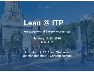 Lean @ ITP
An experiential 2 week workshop
January 11-22, 2016
NYU ITP
Intro Jan 11, 2016 and Welcome
Jen van der Meer + Christin Roman
 