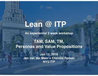 Lean @ ITP
An experiential 2 week workshop
TAM, SAM, TM,
Personas and Value Propositions
Jan 13, 2016
Jen van der Meer + Christin Roman
NYU ITP
 