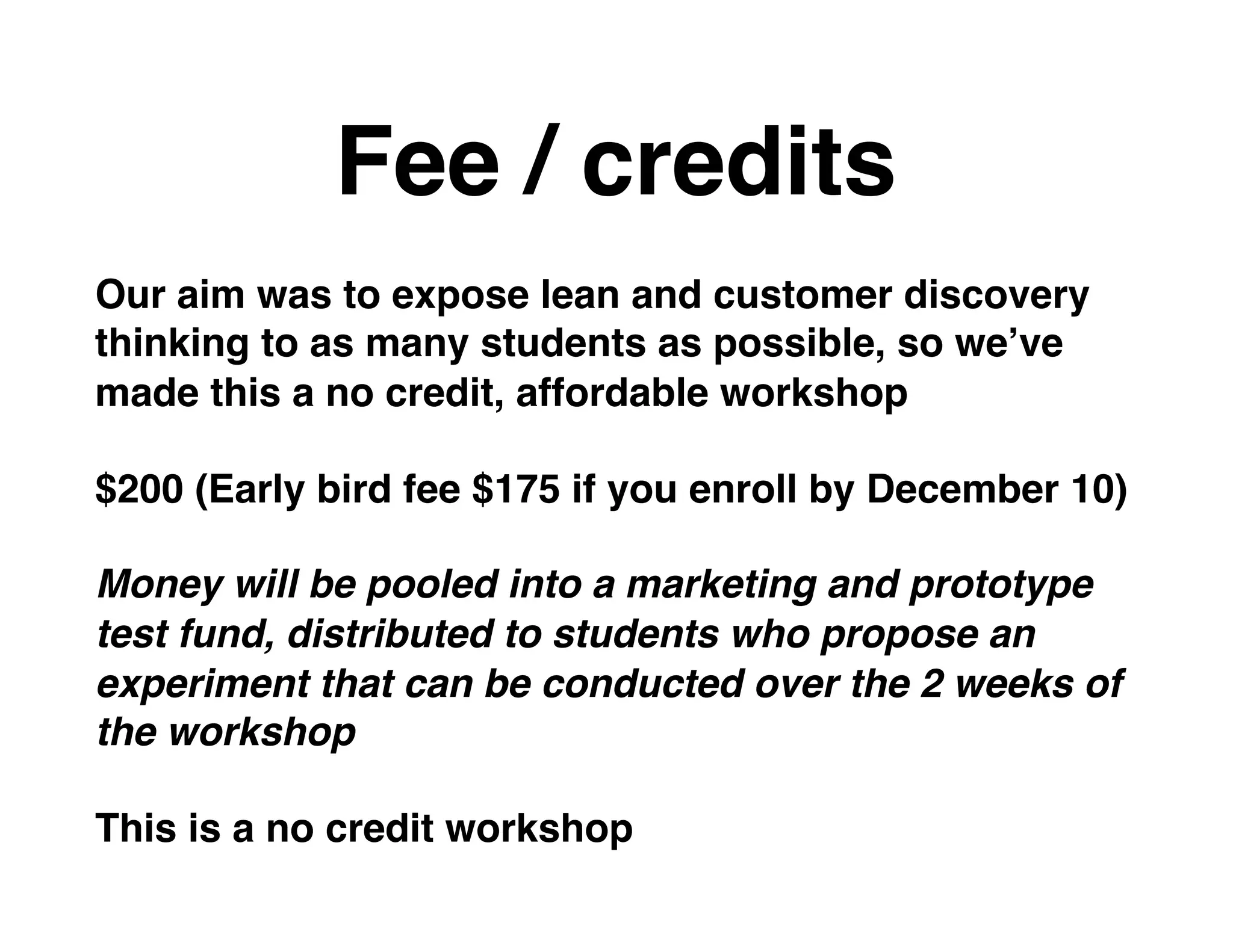 Fee / credits
Our aim was to expose lean and customer discovery
thinking to as many students as possible, so we’ve
made this a no credit, affordable workshop
$200 (Early bird fee $175 if you enroll by December 10)
Money will be pooled into a marketing and prototype
test fund, distributed to students who propose an
experiment that can be conducted over the 2 weeks of
the workshop
This is a no credit workshop
 