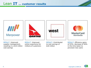 Lean   IT  … c ustomer results Copyright © 2009 CA RESULT:   Improved supplier management, resulting in a $10 million cost savings RESULT:  Improved online experience for millions of customers RESULT:  Contributed  to cost savings of  $18 million RESULT:   Efficiency gains of 93%; decrease of 90% in the time taken to provision new users 