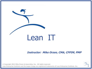 Lean IT
© Copyright 2013 Mike Orzen & Associates, Inc. All rights reserved.
Lean Enterprise Institute and the leaper image are registered trademarks of Lean Enterprise Institute, Inc.
Instructor: Mike Orzen, CMA, CFPIM, PMP
1
 